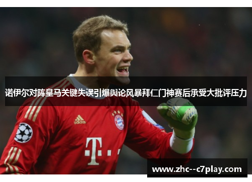 诺伊尔对阵皇马关键失误引爆舆论风暴拜仁门神赛后承受大批评压力 诺伊尔对阵皇马关键失误引爆舆论风暴拜仁门神赛后承受大批评压力