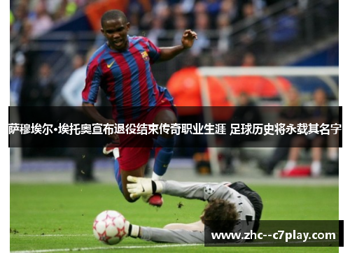 萨穆埃尔·埃托奥宣布退役结束传奇职业生涯 足球历史将永载其名字 萨穆埃尔·埃托奥宣布退役结束传奇职业生涯 足球历史将永载其名字
