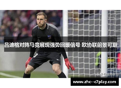 吕迪格对阵马竞展现强势回暖信号 欧协联前景可期 吕迪格对阵马竞展现强势回暖信号 欧协联前景可期